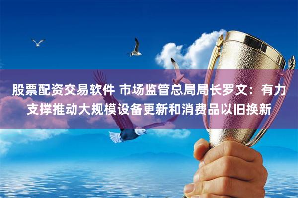 股票配资交易软件 市场监管总局局长罗文：有力支撑推动大规模设备更新和消费品以旧换新